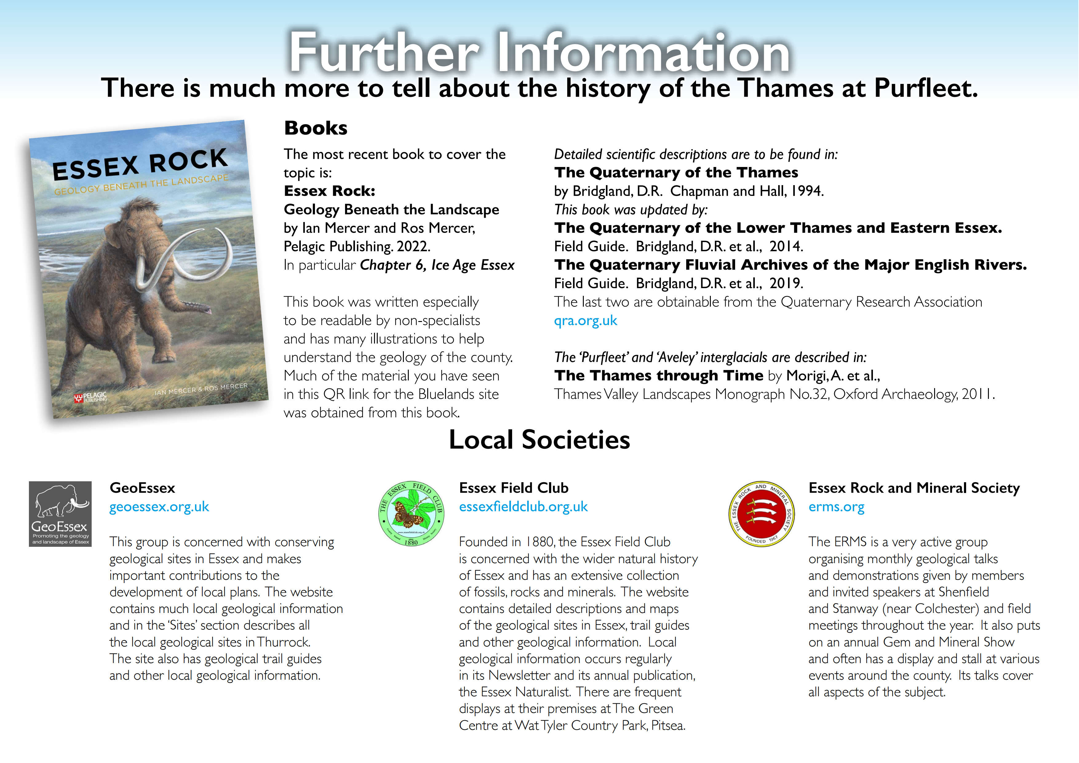 Further Information There is much more to tell about the history of the Thames at Purfleet. Local Societies Books The most recent book to cover the topic is: Essex Rock: Geology Beneath the Landscape by Ian Mercer and Ros Mercer, Pelagic Publishing. 2022. In particular Chapter 6, Ice Age Essex This book was written especially to be readable by non-specialists and has many illustrations to help understand the geology of the county. Much of the material you have seen in this QR link for the Bluelands site was obtained from this book. Detailed scientific descriptions are to be found in: The Quaternary of the Thames by Bridgland, D.R. Chapman and Hall, 1994. This book was updated by: The Quaternary of the Lower Thames and Eastern Essex. Field Guide. Bridgland, D.R. et al., 2014. The Quaternary Fluvial Archives of the Major English Rivers. Field Guide. Bridgland, D.R. et al., 2019. The last two are obtainable from the Quaternary Research Association qra.org.uk The ‘Purfleet’ and ‘Aveley’ interglacials are described in: The Thames through Time by Morigi, A. et al., Thames Valley Landscapes Monograph No.32, Oxford Archaeology, 2011. GeoEssex geoessex.org.uk This group is concerned with conserving geological sites in Essex and makes important contributions to the development of local plans. The website contains much local geological information and in the ‘Sites’ section describes all the local geological sites in Thurrock. The site also has geological trail guides and other local geological information. Essex Field Club essexfieldclub.org.uk Founded in 1880, the Essex Field Club is concerned with the wider natural history of Essex and has an extensive collection of fossils, rocks and minerals. The website contains detailed descriptions and maps of the geological sites in Essex, trail guides and other geological information. Local geological information occurs regularly in its Newsletter and its annual publication, the Essex Naturalist. There are frequent displays at their premises at The Green Centre at Wat Tyler Country Park, Pitsea. Essex Rock and Mineral Society erms.org The ERMS is a very active group organising monthly geological talks and demonstrations given by members and invited speakers at Shenfield and Stanway (near Colchester) and field meetings throughout the year. It also puts on an annual Gem and Mineral Show and often has a display and stall at various events around the county. Its talks cover all aspects of the subject.